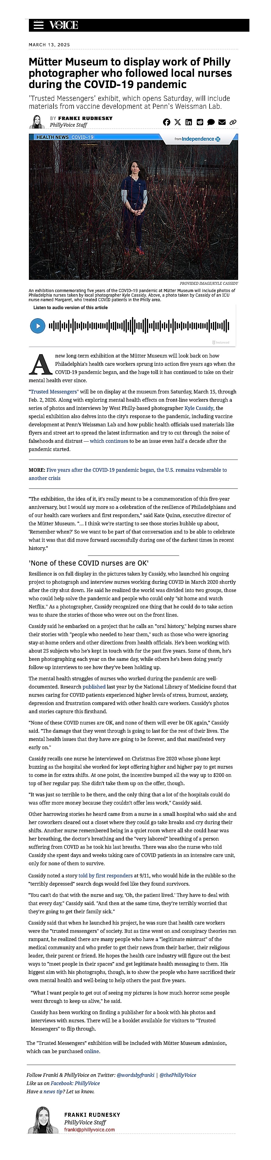 Mütter Museum to display work of Philly photographer who followed local nurses during the COVID-19 pandemic
'Trusted Messengers' exhibit, which opens Saturday, will include materials from vaccine development at Penn's Weissman Lab.
Franki RudneskyBY FRANKI RUDNESKY
PhillyVoice Staff
 
 
 
HEALTH NEWS COVID-19
from  IBC-Logo-125x21 covid-19 mutter museum kyle cassidy PROVIDED IMAGE/KYLE CASSIDY An exhibition commemorating five years of the COVID-19 pandemic at Mütter Museum will include photos of Philadelphia nurses taken by local photographer Kyle Cassidy. Above, a photo taken by Cassidy of an ICU nurse named Margaret, who treated COVID patients in the Philly area.

A new long-term exhibition at the Mütter Museum will look back on how Philadelphia's health care workers sprung into action five years ago when the COVID-19 pandemic began, and the huge toll it has continued to take on their mental health ever since.

"Trusted Messengers" will be on display at the museum from Saturday, March 15, through Feb. 2, 2026. Along with exploring mental health effects on front-line workers through a series of photos and interviews by West Philly-based photographer Kyle Cassidy, the special exhibition also delves into the city's response to the pandemic, including vaccine development at Penn’s Weissman Lab and how public health officials used materials like flyers and street art to spread the latest information and try to cut through the noise of falsehoods and distrust — which continues to be an issue even half a decade after the pandemic started.

"The exhibition, the idea of it, it's really meant to be a commemoration of this five-year anniversary, but I would say more so a celebration of the resilience of Philadelphians and of our health care workers and first responders," said Kate Quinn, executive director of the Mütter Museum. "... I think we're starting to see those stories bubble up about, 'Remember when?' So we want to be part of that conversation and to be able to celebrate what it was that did move forward successfully during one of the darkest times in recent history."


'None of these COVID nurses are OK'
Resilience is on full display in the pictures taken by Cassidy, who launched his ongoing project to photograph and interview nurses working during COVID in March 2020 shortly after the city shut down. He said he realized the world was divided into two groups, those who could help solve the pandemic and people who could only "sit home and watch Netflix." As a photographer, Cassidy recognized one thing that he could do to take action was to share the stories of those who were out on the front lines.

Cassidy said he embarked on a project that he calls an "oral history," helping nurses share their stories with "people who needed to hear them," such as those who were ignoring stay-at-home orders and other directions from health officials. He's been working with about 25 subjects who he's kept in touch with for the past five years. Some of them, he's been photographing each year on the same day, while others he's been doing yearly follow-up interviews to see how they've been holding up. 

The mental health struggles of nurses who worked during the pandemic are well-documented. Research published last year by the National Library of Medicine found that nurses caring for COVID patients experienced higher levels of stress, burnout, anxiety, depression and frustration compared with other health care workers. Cassidy's photos and stories capture this firsthand. 

"None of these COVID nurses are OK, and none of them will ever be OK again," Cassidy said. "The damage that they went through is going to last for the rest of their lives. The mental health issues that they have are going to be forever, and that manifested very early on."

Cassidy recalls one nurse he interviewed on Christmas Eve 2020 whose phone kept buzzing as the hospital she worked for kept offering higher and higher pay to get nurses to come in for extra shifts. At one point, the incentive bumped all the way up to $200 on top of her regular pay. She didn't take them up on the offer, though. 

"It was just so terrible to be there, and the only thing that a lot of the hospitals could do was offer more money because they couldn't offer less work," Cassidy said. 

Other harrowing stories he heard came from a nurse in a small hospital who said she and her coworkers cleared out a closet where they could go take breaks and cry during their shifts. Another nurse remembered being in a quiet room where all she could hear was her breathing, the doctor's breathing and the "very labored" breathing of a person suffering from COVID as he took his last breaths. There was also the nurse who told Cassidy she spent days and weeks taking care of COVID patients in an intensive care unit, only for none of them to survive.

Cassidy noted a story told by first responders at 9/11, who would hide in the rubble so the "terribly depressed" search dogs would feel like they found survivors.

"You can't do that with the nurse and say, 'Oh, the patient lived.' They have to deal with that every day," Cassidy said. "And then at the same time, they're terribly worried that they're going to get their family sick."

Cassidy said that when he launched his project, he was sure that health care workers were the "trusted messengers" of society. But as time went on and conspiracy theories ran rampant, he realized there are many people who have a "legitimate mistrust" of the medical community and who prefer to get their news from their barber, their religious leader, their parent or friend. He hopes the health care industry will figure out the best ways to "meet people in their spaces" and get legitimate health messaging to them. His biggest aim with his photographs, though, is to show the people who have sacrificed their own mental health and well-being to help others the past five years.


"What I want people to get out of seeing my pictures is how much horror some people went through to keep us alive," he said. 

Cassidy has been working on finding a publisher for a book with his photos and interviews with nurses. There will be a booklet available for visitors to "Trusted Messengers" to flip through.